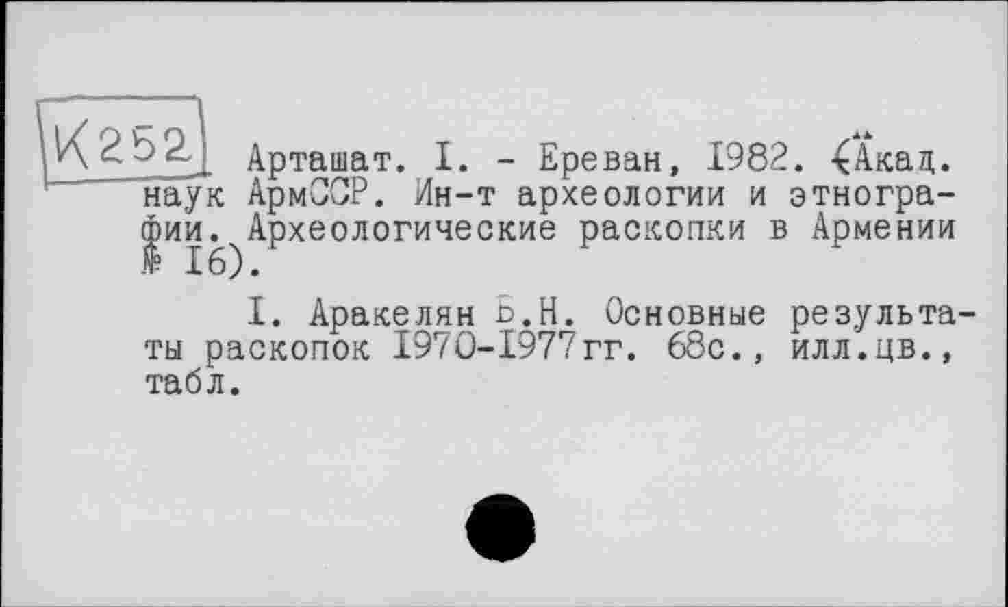 ﻿Арташат. I. - Ереван, 1982. 4Акад. ’ наук АрмСОР. Ин-т археологии и этнографии. Археологические раскопки в Армении
I. Аракелян Ь.Н. Основные результа ты раскопок I97O-I977гг. 68с., илл.цв., табл.